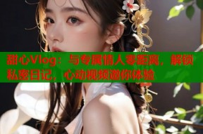 甜心Vlog：与专属情人零距离，解锁私密日记，心动视频邀你体验