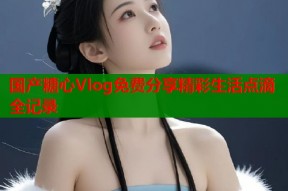 国产糖心Vlog免费分享精彩生活点滴全记录