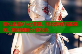 糖心出品Vlog资源，轻松创作精彩视频，随时随地分享生活