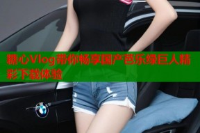 糖心Vlog带你畅享国产芭乐绿巨人精彩下载体验