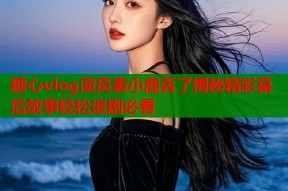 糖心vlog演员表小鹿丢了揭秘精彩幕后故事轻松追剧必看