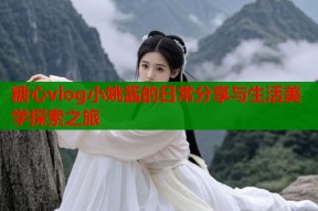 糖心vlog小姚酱的日常分享与生活美学探索之旅