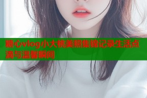 糖心vlog小大桃美照集锦记录生活点滴与温馨瞬间