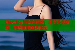 糖心vlog与京东直播：丰富影视资源，品质直播购物体验