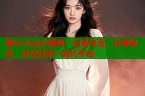 糖心vlog小爱神：记录生活，分享快乐，社交互动一站式平台