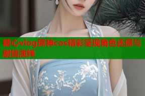 糖心vlog原神cos精彩呈现角色还原与剧情演绎