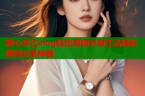 糖心多乙vlog轻松剪辑分享生活精彩瞬间必备神器