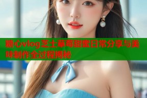 糖心vlog芝士草莓甜蜜日常分享与美味制作全过程揭秘