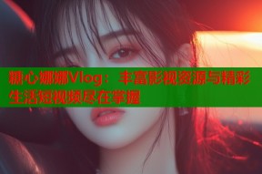 糖心娜娜Vlog：丰富影视资源与精彩生活短视频尽在掌握
