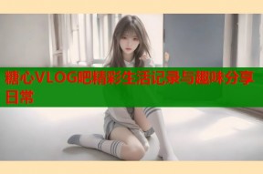 糖心VLOG吧精彩生活记录与趣味分享日常