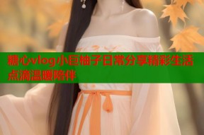 糖心vlog小巨柚子日常分享精彩生活点滴温暖陪伴