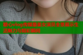 糖心vlog传媒最美女演员全景展示生活魅力与精彩瞬间