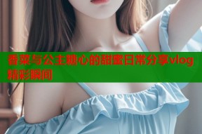 香菜与公主糖心的甜蜜日常分享vlog精彩瞬间