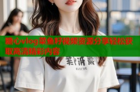 糖心vlog菜鱼籽视频资源分享轻松获取高清精彩内容