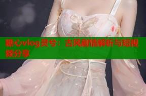 糖心vlog灵兮：古风剧情解析与短视频分享