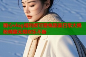 糖心vlog福利姬可爱兔甜美日常大揭秘萌趣无限欢乐不断