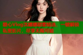 糖心Vlog沈娜娜甜蜜精选，一键解锁私密影片，尽享无限可能