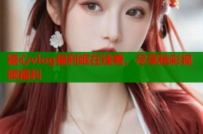 糖心vlog福利姬在线看，尽享精彩视频福利