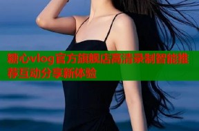 糖心vlog官方旗舰店高清录制智能推荐互动分享新体验