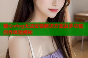 糖心vlog无法安装解决方案及多功能创作体验揭秘