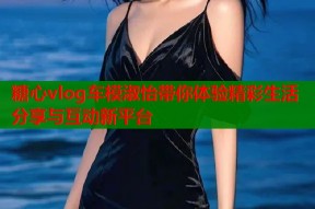 糖心vlog车模淑怡带你体验精彩生活分享与互动新平台