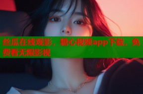 丝瓜在线观影，糖心视频app下载，免费看无限影视