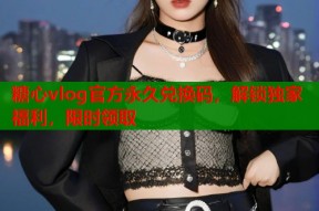 糖心vlog官方永久兑换码，解锁独家福利，限时领取