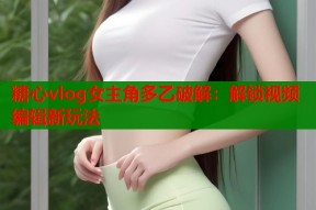 糖心vlog女主角多乙破解：解锁视频编辑新玩法