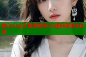 糖心vlog王者荣耀瑶cos精彩瞬间全记录