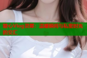 糖心Vlog灵犀：温暖瞬间与私密时光的交汇