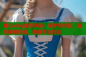 糖心vlog版权声明：保护创作权，提升视频价值，增强平台互动