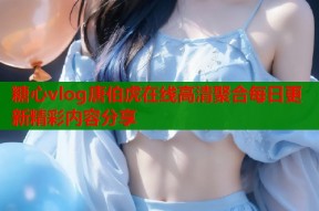 糖心vlog唐伯虎在线高清聚合每日更新精彩内容分享