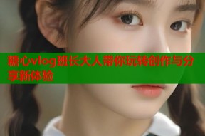 糖心vlog班长大人带你玩转创作与分享新体验