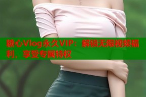糖心Vlog永久VIP：解锁无限视频福利，享受专属特权
