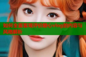 如何全面客观评价糖心vlog的内容与风格解析