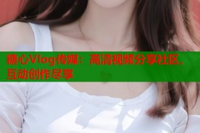 糖心Vlog传媒：高清视频分享社区，互动创作尽享