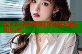 糖心vlog柚子猫精彩内容在线观看全攻略分享