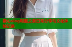 糖心vlog和服之美日常分享与文化体验记录