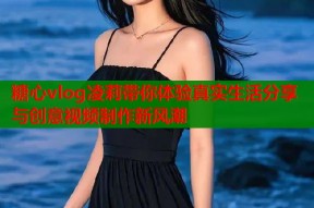糖心vlog凌莉带你体验真实生活分享与创意视频制作新风潮