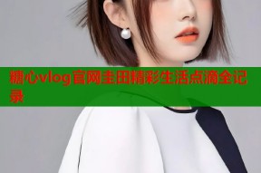 糖心vlog官网圭田精彩生活点滴全记录
