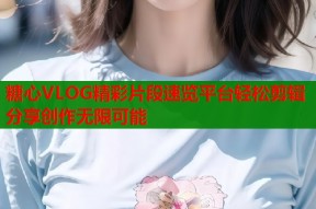 糖心VLOG精彩片段速览平台轻松剪辑分享创作无限可能