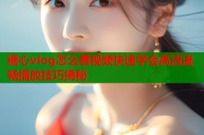 糖心vlog怎么看视频快速学会高清流畅播放技巧揭秘