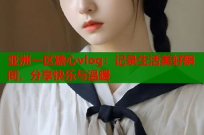 亚洲一区糖心vlog：记录生活美好瞬间，分享快乐与温暖