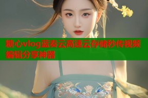 糖心vlog蓝奏云高速云存储秒传视频编辑分享神器