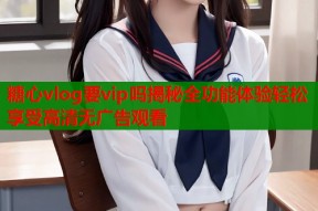 糖心vlog要vip吗揭秘全功能体验轻松享受高清无广告观看