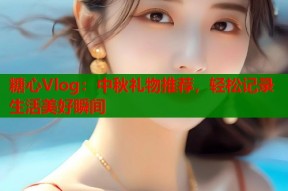 糖心Vlog：中秋礼物推荐，轻松记录生活美好瞬间