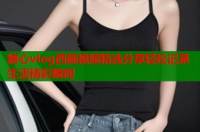 糖心vlog西施视频精选分享轻松记录生活精彩瞬间