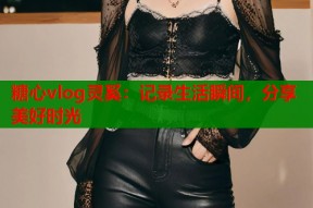 糖心vlog灵奚：记录生活瞬间，分享美好时光