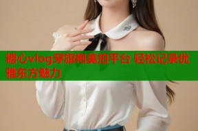 糖心vlog穿旗袍美拍平台 轻松记录优雅东方魅力