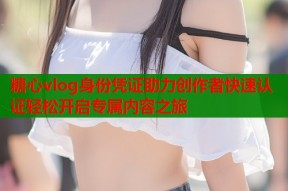 糖心vlog身份凭证助力创作者快速认证轻松开启专属内容之旅